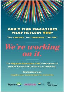 Can't find magazines that reflect you? Your concerns? Your community? Your life? We're working on it. The Magazine Association of BC is committed to greater diversity and inclusivity in publishing. Find out more at: magsbc.com/commitment-to-inclusivity | Logos: MagsBC | Creative BC: supported by the Province of British Columbia | City of Vancouver