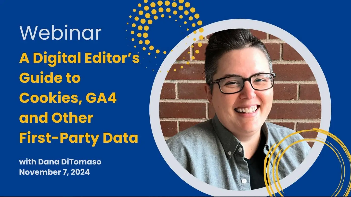On medium blue background with yellow graphics text reads: Webinar, A Digital Editor's Guide to Cookies, GA4 and Other First-Party Data with Dana DiTomaso, November 7, 2024. Colour head shot of DiTomaso set in a circular frame on the right.