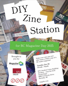 Poster style image with a number of BC magazines spread in the background. Text reads: DIY Zine Station for BC Magazine Day 2025, brought to you (shown as logos): Magazine Association of BC, SFU English, ESU. Make your own zine and take home a FREE copy of a BC-made magazine, Tuesday, Nov 25, 11 a.m. to 3 p.m., SFU Student Union Building 3rd floor - near the SUB Social Stage, 8888 University Drive, Burnaby, BC. magsbc.com